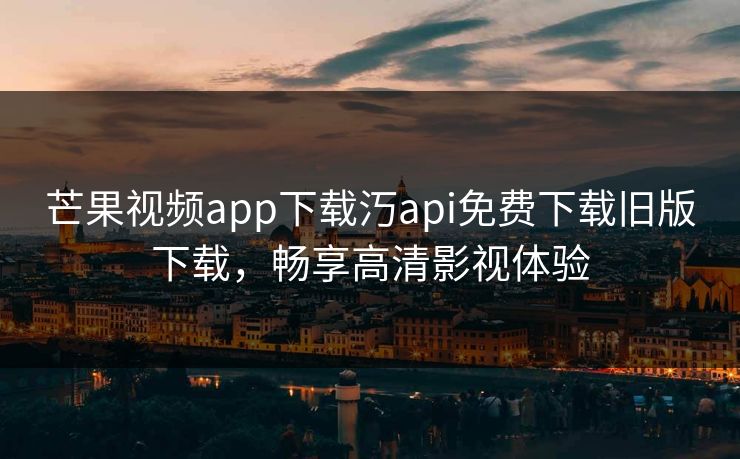 芒果视频app下载汅api免费下载旧版下载，畅享高清影视体验