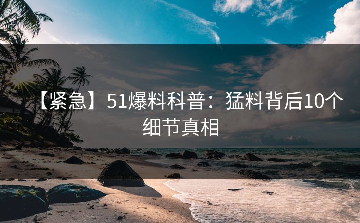 【紧急】51爆料科普:猛料背后10个细节真相 【紧急】51爆料科普:猛料背后10个细节真相