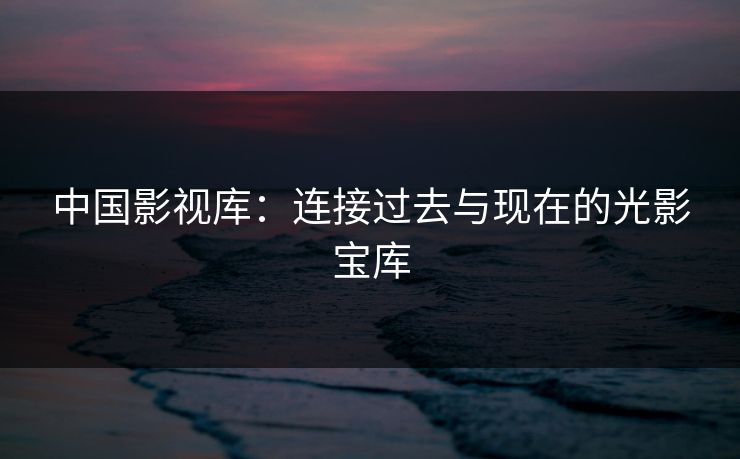 中国影视库：连接过去与现在的光影宝库