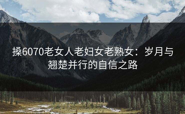 搡6070老女人老妇女老熟女：岁月与翘楚并行的自信之路