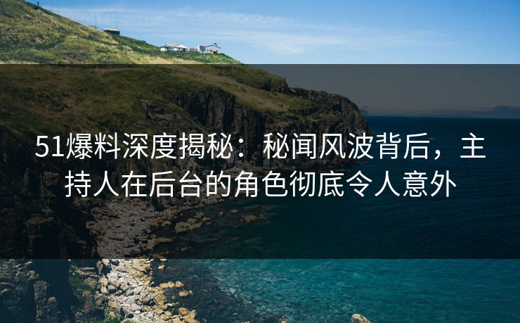 51爆料深度揭秘：秘闻风波背后，主持人在后台的角色彻底令人意外