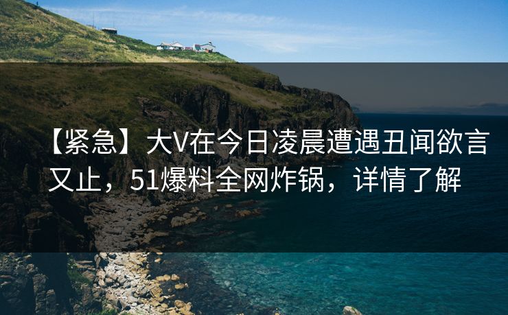【紧急】大V在今日凌晨遭遇丑闻欲言又止，51爆料全网炸锅，详情了解