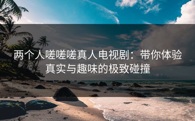 两个人嗟嗟嗟真人电视剧：带你体验真实与趣味的极致碰撞