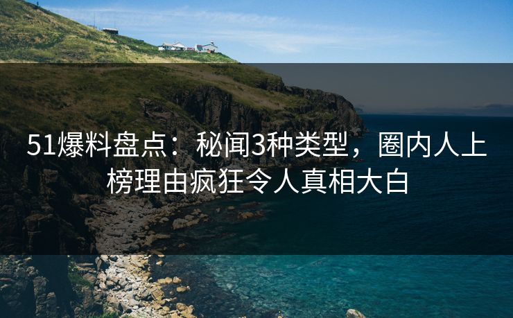 51爆料盘点：秘闻3种类型，圈内人上榜理由疯狂令人真相大白