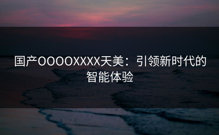 国产OOOOXXXX天美：引领新时代的智能体验