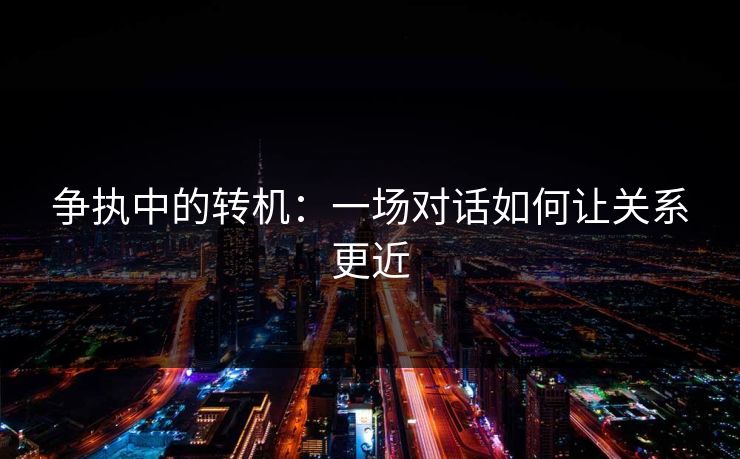 争执中的转机：一场对话如何让关系更近