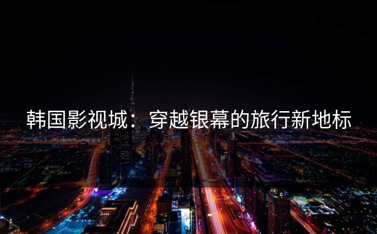 韩国影视城：穿越银幕的旅行新地标