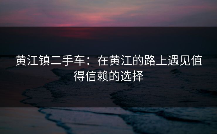 黄江镇二手车：在黄江的路上遇见值得信赖的选择