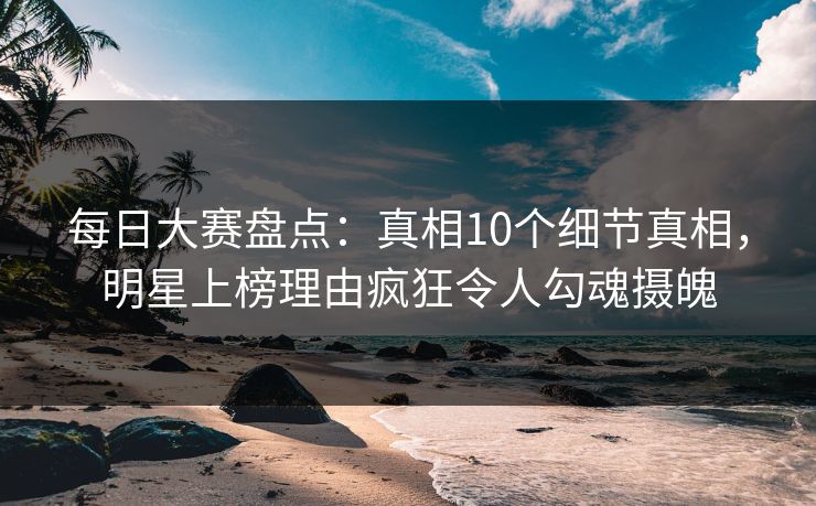 每日大赛盘点：真相10个细节真相，明星上榜理由疯狂令人勾魂摄魄