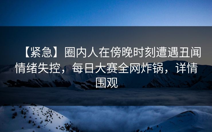 【紧急】圈内人在傍晚时刻遭遇丑闻情绪失控,每日大赛全网炸锅,详情围观 【紧急】圈内人在傍晚时刻遭遇丑闻情绪失控,每日大赛全网炸锅,详情围观