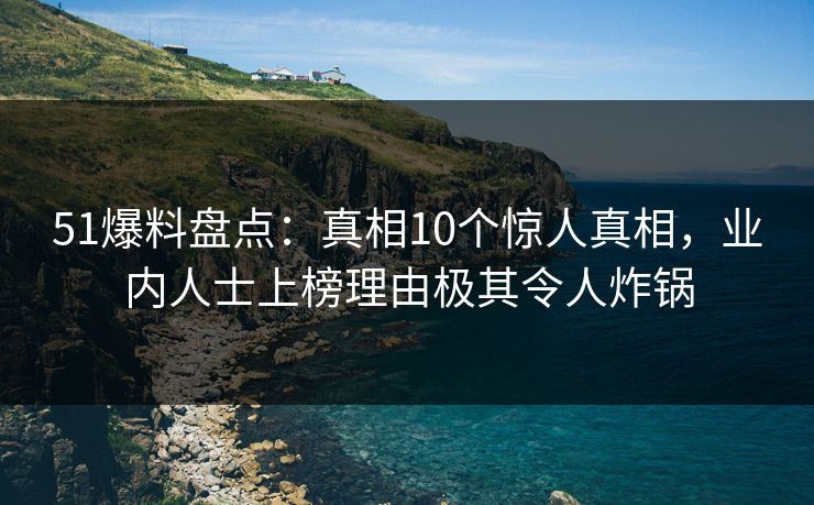 51爆料盘点：真相10个惊人真相，业内人士上榜理由极其令人炸锅