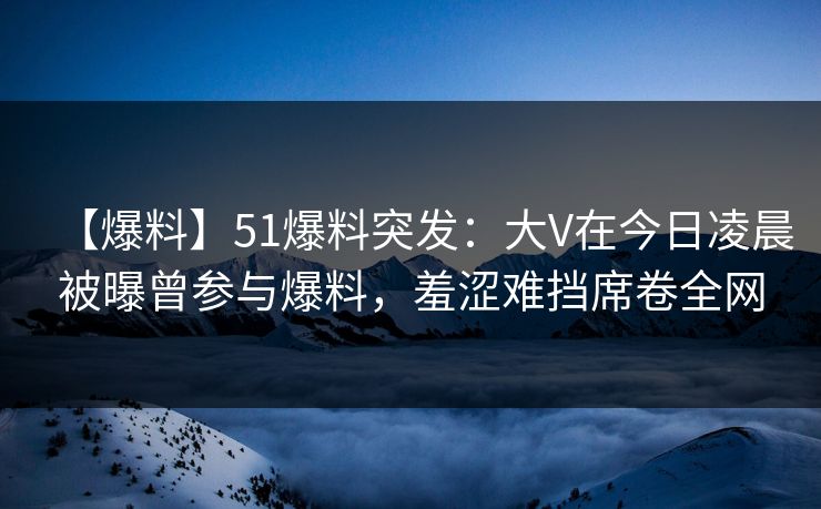 【爆料】51爆料突发：大V在今日凌晨被曝曾参与爆料，羞涩难挡席卷全网