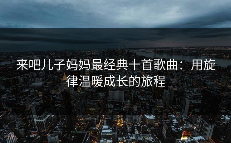 来吧儿子妈妈最经典十首歌曲:用旋律温暖成长的旅程 来吧儿子妈妈最经典十首歌曲:用旋律温暖成长的旅程