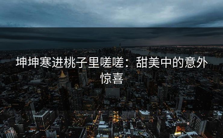 坤坤寒进桃子里嗟嗟:甜美中的意外惊喜 坤坤寒进桃子里嗟嗟:甜美中的意外惊喜