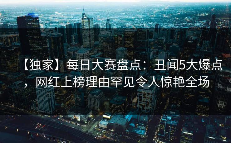 【独家】每日大赛盘点:丑闻5大爆点,网红上榜理由罕见令人惊艳全场 【独家】每日大赛盘点:丑闻5大爆点,网红上榜理由罕见令人惊艳全场
