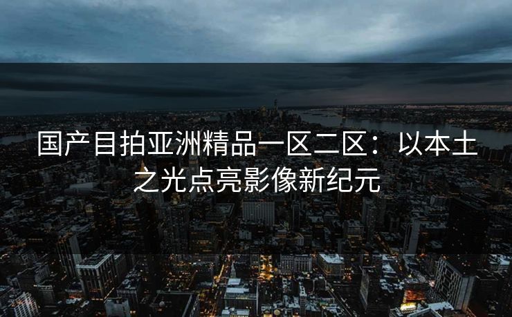国产目拍亚洲精品一区二区:以本土之光点亮影像新纪元 国产目拍亚洲精品一区二区:以本土之光点亮影像新纪元