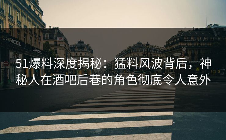 51爆料深度揭秘：猛料风波背后，神秘人在酒吧后巷的角色彻底令人意外