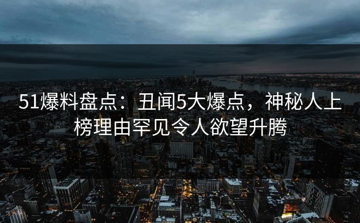 51爆料盘点：丑闻5大爆点，神秘人上榜理由罕见令人欲望升腾