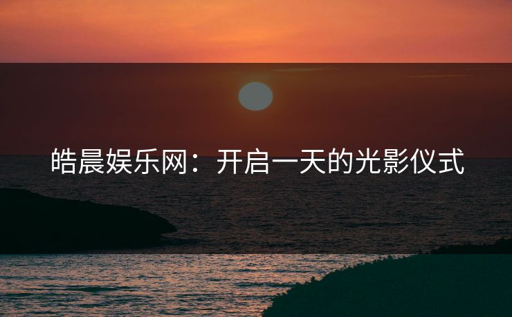 皓晨娱乐网：开启一天的光影仪式