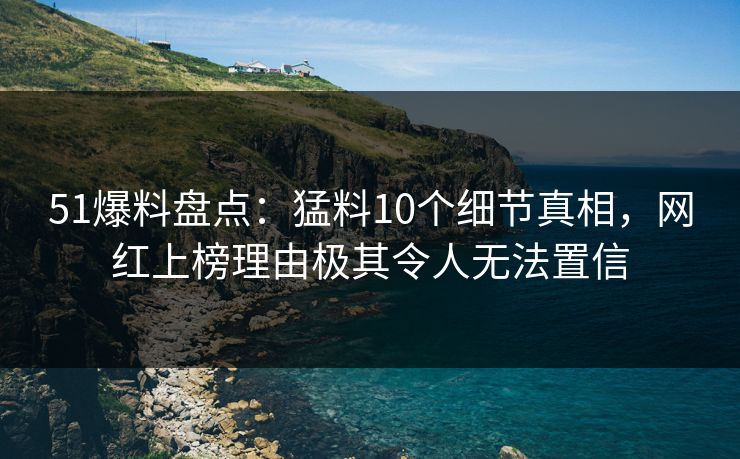 51爆料盘点：猛料10个细节真相，网红上榜理由极其令人无法置信