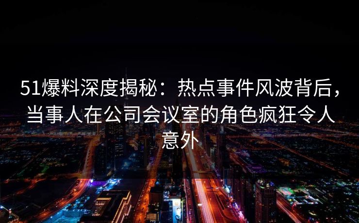 51爆料深度揭秘：热点事件风波背后，当事人在公司会议室的角色疯狂令人意外