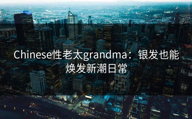 Chinese性老太grandma：银发也能焕发新潮日常