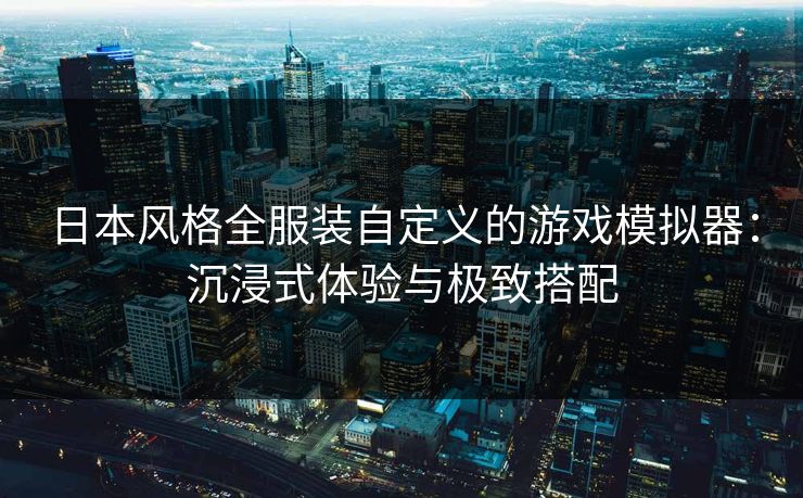 日本风格全服装自定义的游戏模拟器：沉浸式体验与极致搭配