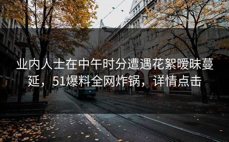 业内人士在中午时分遭遇花絮暧昧蔓延，51爆料全网炸锅，详情点击