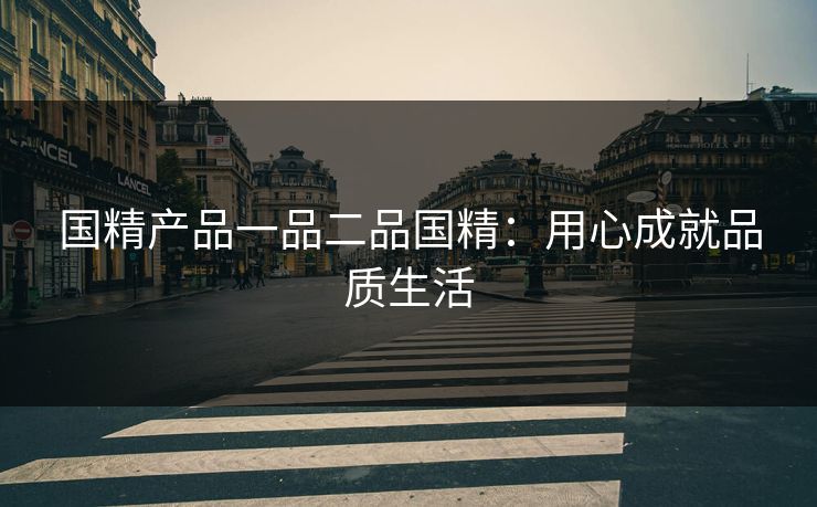 国精产品一品二品国精：用心成就品质生活