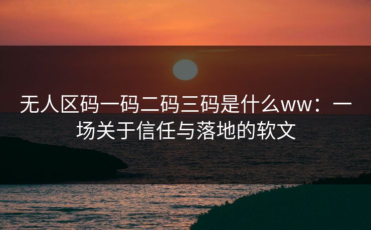 无人区码一码二码三码是什么ww：一场关于信任与落地的软文