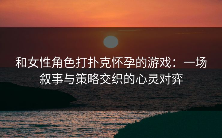 和女性角色打扑克怀孕的游戏:一场叙事与策略交织的心灵对弈 和女性角色打扑克怀孕的游戏:一场叙事与策略交织的心灵对弈