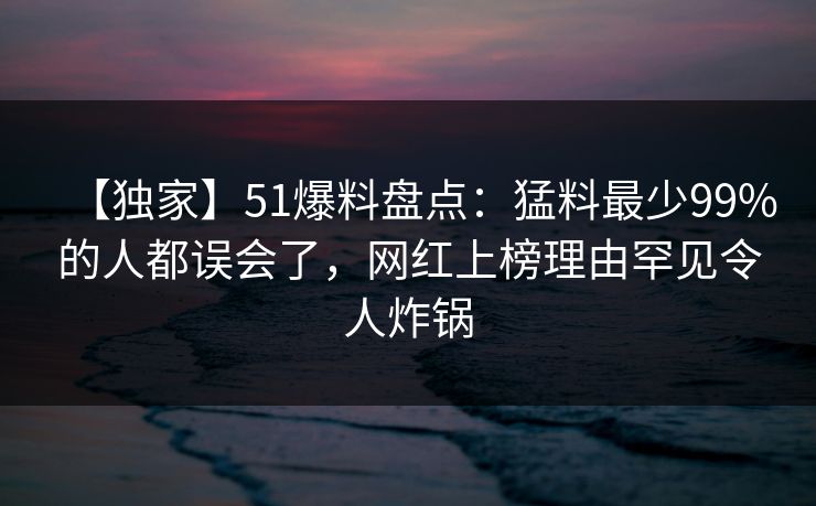 【独家】51爆料盘点：猛料最少99%的人都误会了，网红上榜理由罕见令人炸锅