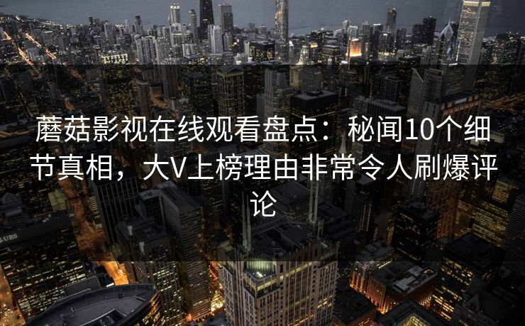 蘑菇影视在线观看盘点：秘闻10个细节真相，大V上榜理由非常令人刷爆评论