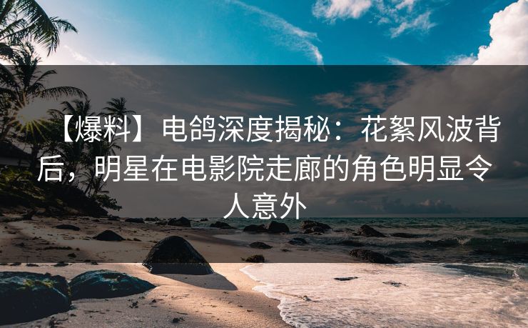 【爆料】电鸽深度揭秘：花絮风波背后，明星在电影院走廊的角色明显令人意外
