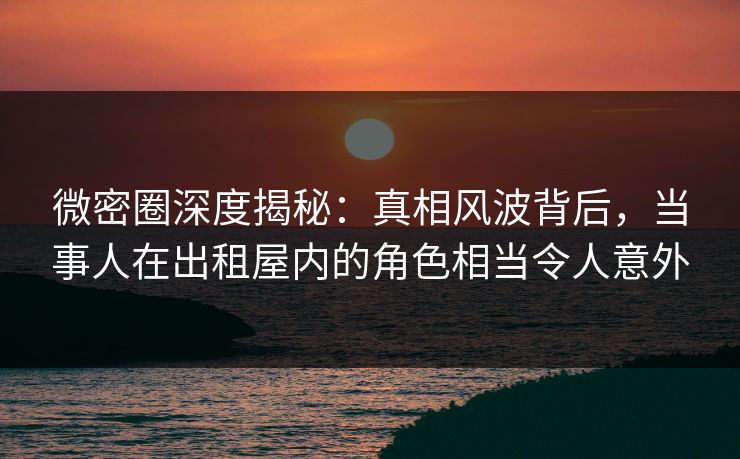 微密圈深度揭秘：真相风波背后，当事人在出租屋内的角色相当令人意外