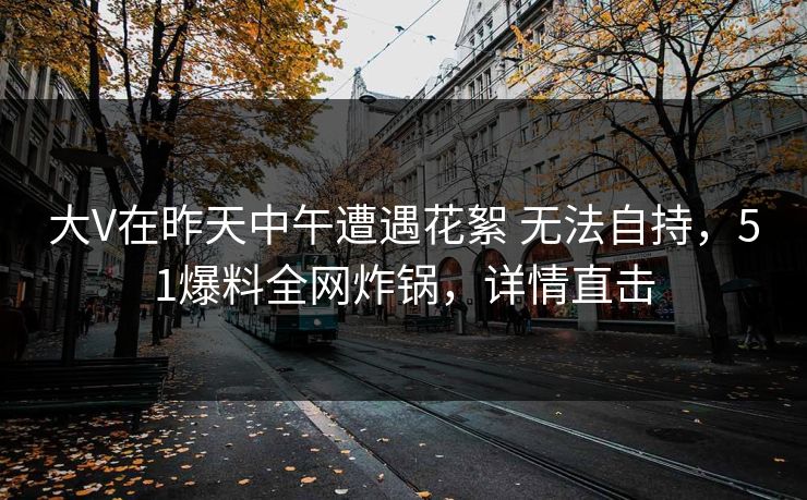 大V在昨天中午遭遇花絮 无法自持，51爆料全网炸锅，详情直击