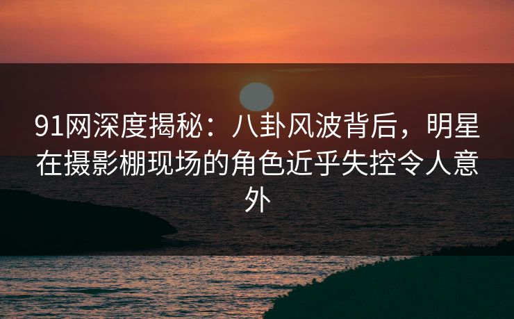 91网深度揭秘:八卦风波背后,明星在摄影棚现场的角色近乎失控令人意外 91网深度揭秘:八卦风波背后,明星在摄影棚现场的角色近乎失控令人意外