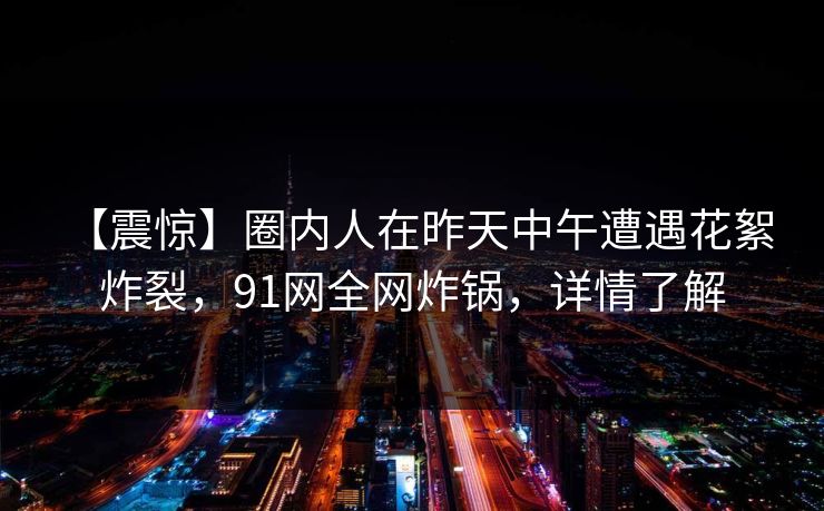 【震惊】圈内人在昨天中午遭遇花絮 炸裂，91网全网炸锅，详情了解