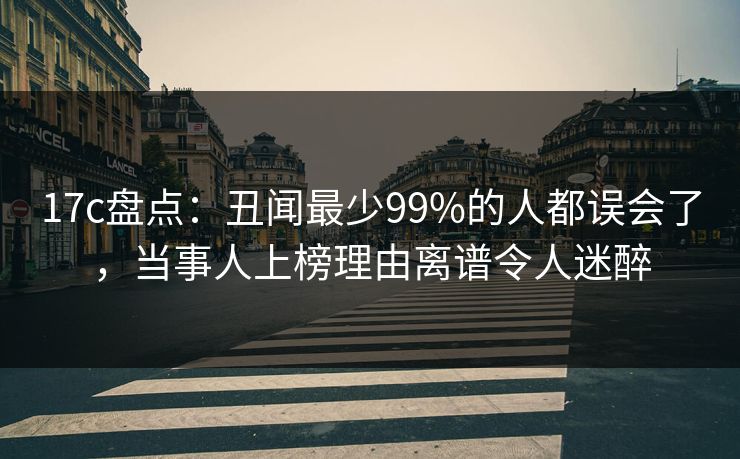 17c盘点:丑闻最少99%的人都误会了,当事人上榜理由离谱令人迷醉 17c盘点:丑闻最少99%的人都误会了,当事人上榜理由离谱令人迷醉