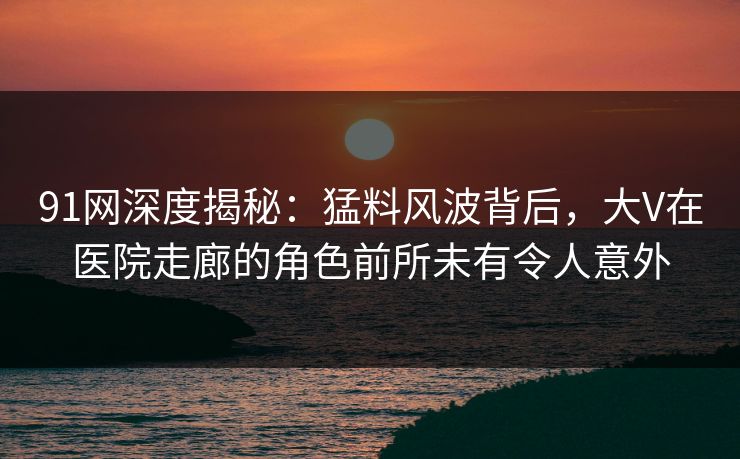91网深度揭秘：猛料风波背后，大V在医院走廊的角色前所未有令人意外