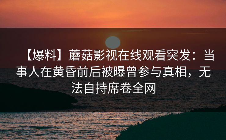 【爆料】蘑菇影视在线观看突发：当事人在黄昏前后被曝曾参与真相，无法自持席卷全网