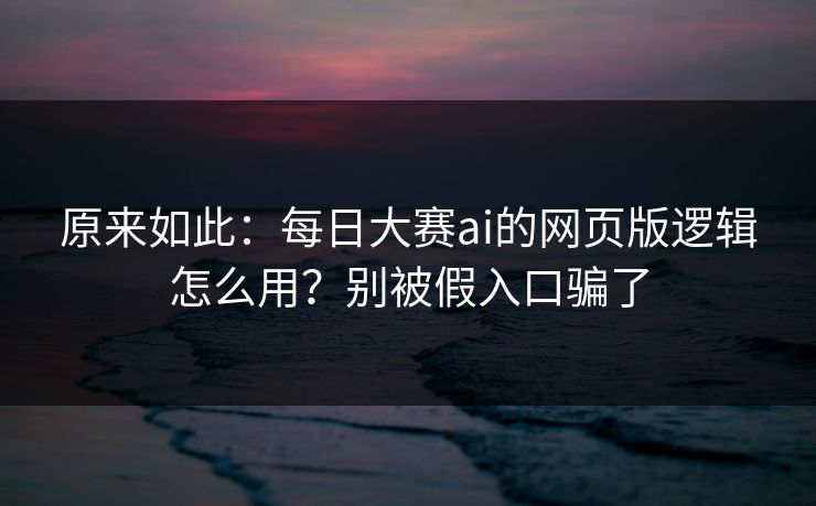 原来如此：每日大赛ai的网页版逻辑怎么用？别被假入口骗了