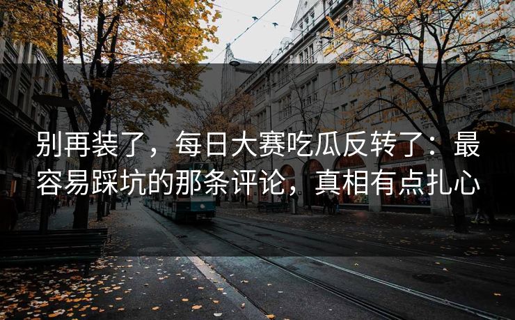 别再装了，每日大赛吃瓜反转了：最容易踩坑的那条评论，真相有点扎心