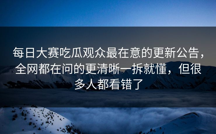 每日大赛吃瓜观众最在意的更新公告，全网都在问的更清晰一拆就懂，但很多人都看错了