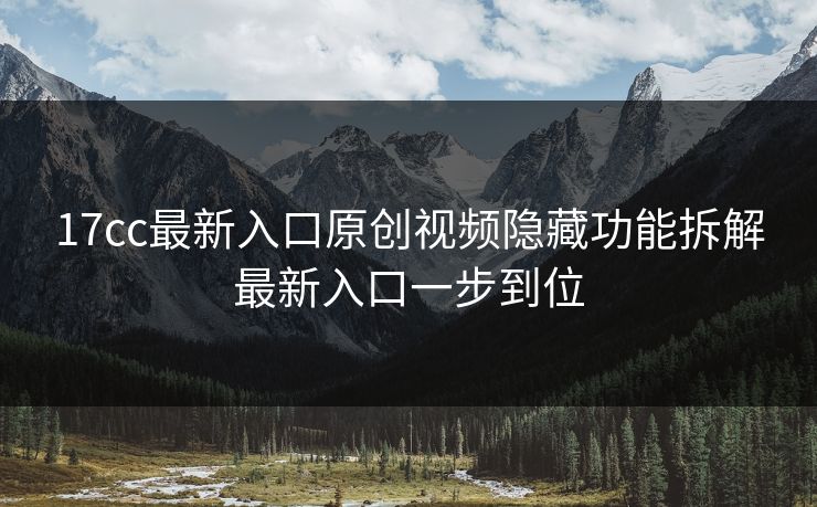 17cc最新入口原创视频隐藏功能拆解最新入口一步到位