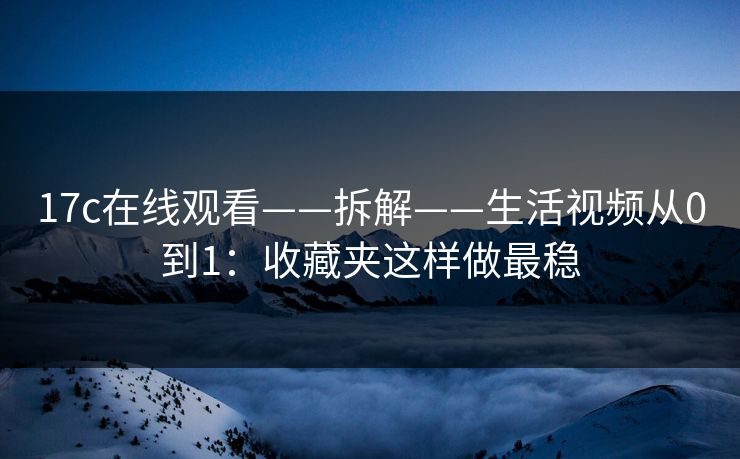 17c在线观看——拆解——生活视频从0到1：收藏夹这样做最稳