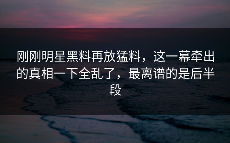 刚刚明星黑料再放猛料，这一幕牵出的真相一下全乱了，最离谱的是后半段