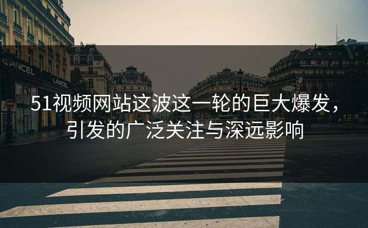 51视频网站这波这一轮的巨大爆发，引发的广泛关注与深远影响
