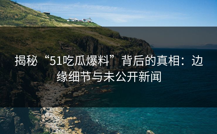 揭秘“51吃瓜爆料”背后的真相:边缘细节与未公开新闻 揭秘“51吃瓜爆料”背后的真相:边缘细节与未公开新闻