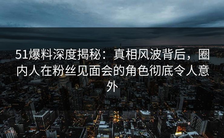 51爆料深度揭秘:真相风波背后,圈内人在粉丝见面会的角色彻底令人意外 51爆料深度揭秘:真相风波背后,圈内人在粉丝见面会的角色彻底令人意外